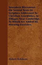 Seventeen Discourses On Several Texts Of Scripture Addressed To Christian Assemblies, In Villages Near Cambridge. To Which Are Added Six Morning Exercises.