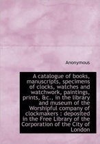 A Catalogue of Books, Manuscripts, Specimens of Clocks, Watches and Watchwork, Paintings, Prints, &C