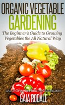 Organic Vegetable Gardening: The Beginners Guide to Growing Vegetables the All Natural Way - Organic Vegetable Gardening: The Beginners Guide to Growing Vegetables the All Natural Way