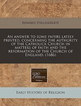 An Answer to Some Papers Lately Printed, Concerning the Authority of the Catholick Church in Matters of Faith and the Reformation of the Church of England. (1686)