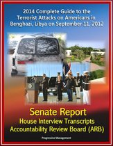 2014 Complete Guide to the Terrorist Attacks on Americans in Benghazi, Libya on September 11, 2012: Senate Report, House Interview Transcripts, Accountability Review Board (ARB)