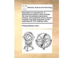 Description of a Planetarium, or Astronomical Machine, Which Exhibits the Most Remarkable Phaenomena, Motions, and Revolutions of the Universe. Invented, and Partly Executed, by the Celebrated Mr. Phil. Matthew Hahn