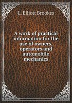 A work of practical information for the use of owners, operators and automobile mechanics
