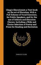 Clegg's Elocutionist; A Text-Book on the Art of Elocution, with a Full Scheme of Vocal Exercises, for Public Speakers, and for the Use of Schools and Elocution Classes. Including a Wide and C