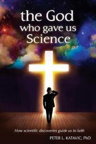 The God Who Gave Us Science: How scientific discoveries guide us to faith