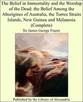 The Belief in Immortality and the Worship of the Dead: the Belief Among the Aborigines of Australia, the Torres Straits Islands, New Guinea and Melanesia (Complete)