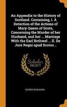 An Appendix to the History of Scotland. Containing, I. a Detection of the Actions of Mary Queen of Scots, Concerning the Murder of Her Husband, and Her ... Marriage with the Earl Bothwel ... 