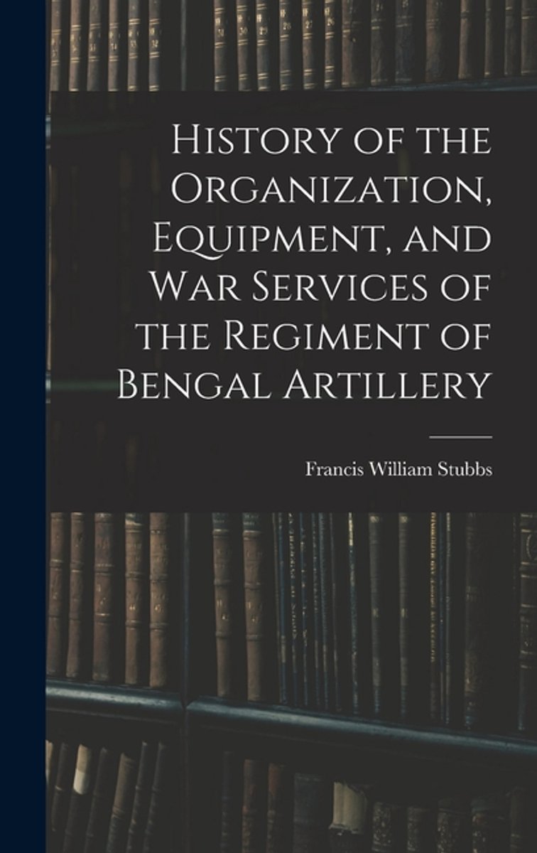 History Of The Organization, Equipment, And War Services Of The Regiment Of Bengal Artillery van Francis William Stubbs