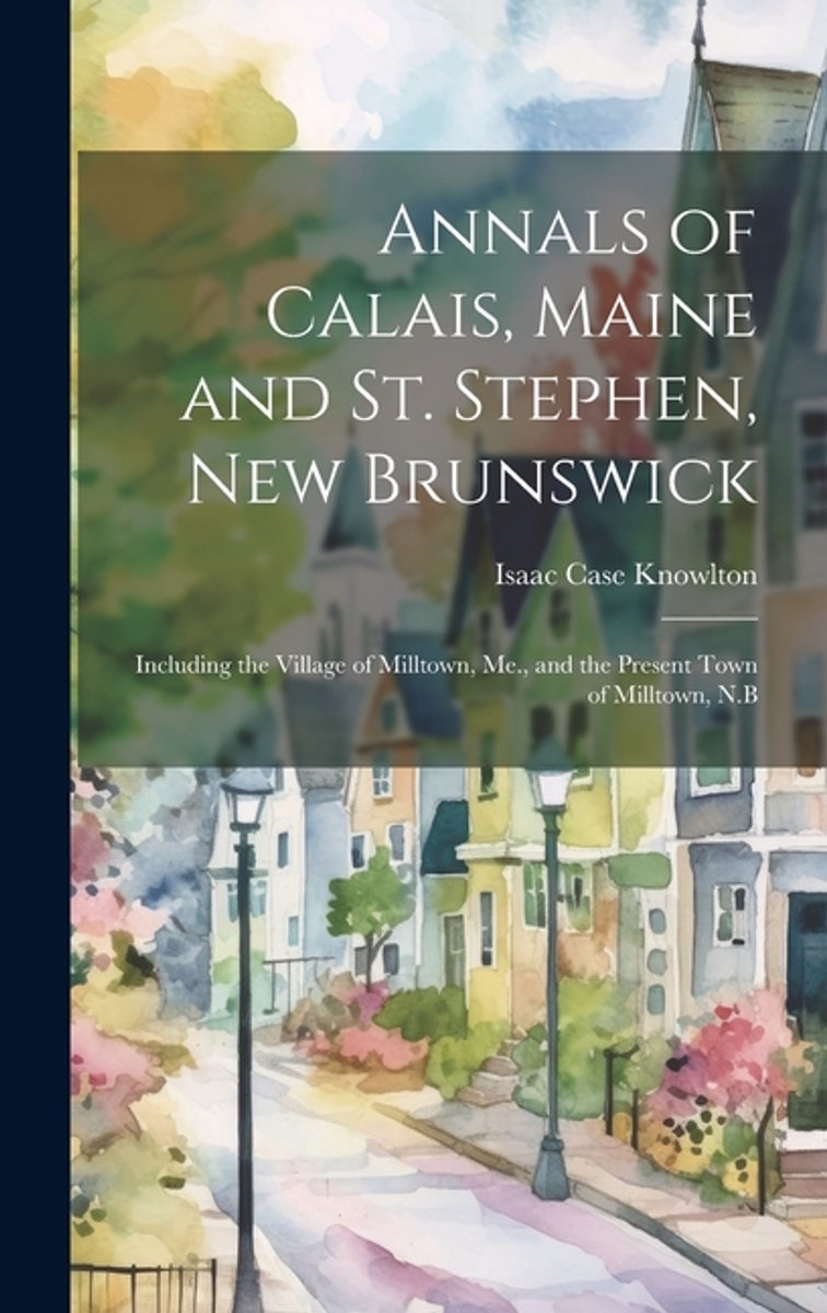 Annals Of Calais, Maine And St. Stephen, New Brunswick; Including The Village Of Milltown, Me., And The Present Town Of Milltown, N.B van Isaac Case Knowlton