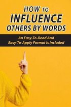 How To Influence Others By Words: An Easy-To-Read And Easy-To-Apply Format Is Included