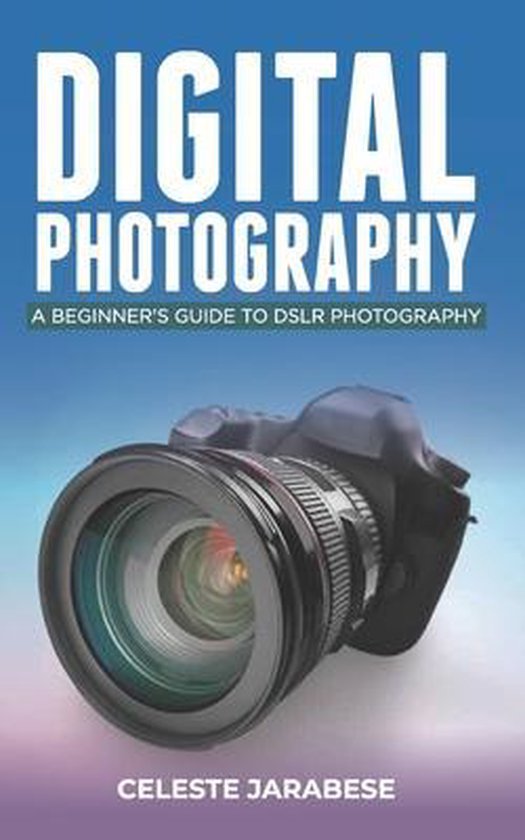 Digital Photography A Beginner's Guide to DSLR Photography, Celeste