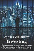 An A To Z Guidebook On Investing: Informative And Insightful That Will Make You Understand All About Investing Process