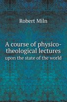 A Course of Physico-Theological Lectures Upon the State of the World