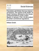 Friendship with Britain the true interest of America. The speech of Mr Smith, of South Carolina, delivered in the House of Representatives of the United States, in January 1794. On the subjec