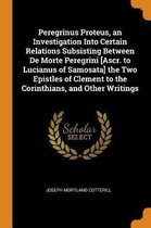 Peregrinus Proteus, an Investigation Into Certain Relations Subsisting Between de Morte Peregrini [ascr. to Lucianus of Samosata] the Two Epistles of Clement to the Corinthians, and Other Wri
