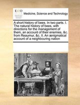 A Short History of Bees. in Two Parts. I. the Natural History of Bees, with Directions for the Management of Them, an Account of Their Enemies, &C. from Reaumur, &C. II. an Aenigma