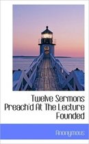 Twelve Sermons Preach'd at the Lecture Founded