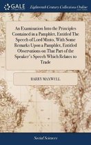 An Examination Into the Principles Contained in a Pamphlet, Entitled the Speech of Lord Minto, with Some Remarks Upon a Pamphlet, Entitled Observations on That Part of the Speaker's Speech Wh