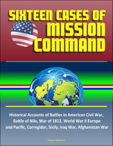 Sixteen Cases of Mission Command: Historical Accounts of Battles in American Civil War, Battle of Nile, War of 1812, World War II Europe and Pacific, Corregidor, Sicily, Iraq War, Afghanistan War