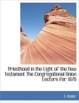 Priesthood in the Light of the New Testament the Congregational Union Lecture for 1876