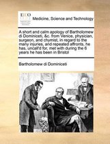 A Short and Calm Apology of Bartholomew Di Dominiceti, &c. from Venice, Physician, Surgeon, and Chymist, in Regard to the Many Injuries, and Repeated Affronts, He Has, Uncall'd For, Met with During the 6 Years He Has Been in Bristol