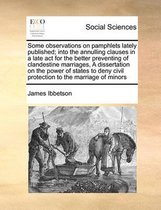 Some Observations on Pamphlets Lately Published; Into the Annulling Clauses in a Late ACT for the Better Preventing of Clandestine Marriages, a Dissertation on the Power of States to Deny Civ