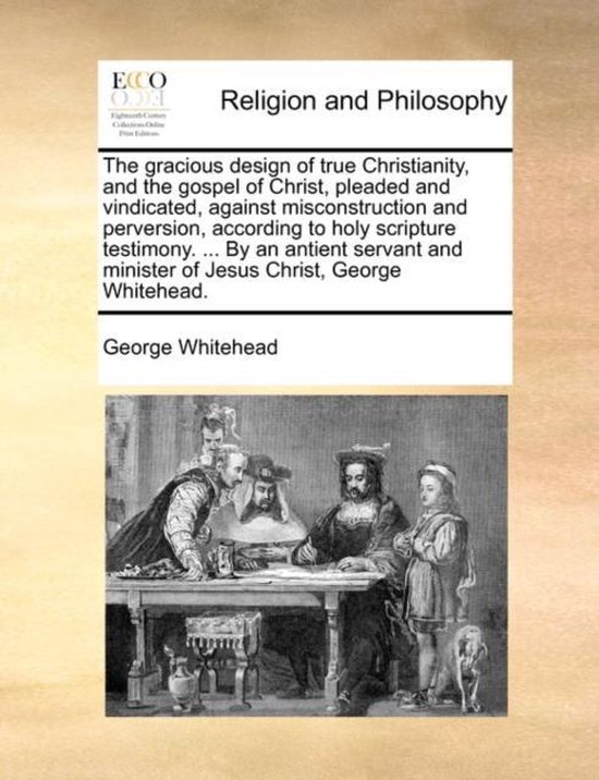 The Gracious Design of True Christianity, and the Gospel of Christ, Pleaded and Vindicated, Against Misconstruction and Perversion, According to Holy Scripture Testimony. ... by an Antient Servant and Minister of Jesus Christ, George Whitehead.