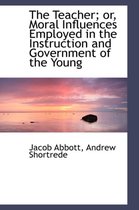The Teacher; Or, Moral Influences Employed in the Instruction and Government of the Young