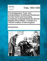 The Arraignment, Tryal, and Condemnation of Ambrose Rookwood, for the Horrid and Execrable Conspiracy to Assassinate His Sacred Majesty King William, in Order to a French Invasion of This Kin