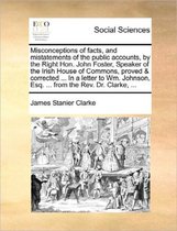 Misconceptions of Facts, and Mistatements of the Public Accounts, by the Right Hon. John Foster, Speaker of the Irish House of Commons, Proved & Corrected ... in a Letter to Wm. Johnson, Esq.