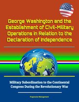 George Washington and the Establishment of Civil-Military Operations in Relation to the Declaration of Independence: Military Subordination to the Continental Congress During the Revolutionary War