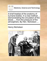 A Brief Treatise of the Anatomy of Humane Bodies. in a New Method ... Demonstrating the Circulation of the Blood, ... from the Pressure of the Atmosphere. by Hen. Nicholson ...