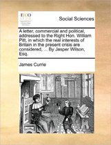 A Letter, Commercial and Political, Addressed to the Right Hon. William Pitt, in Which the Real Interests of Britain in the Present Crisis Are Considered, ... by Jasper Wilson, Esq.