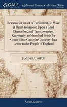 Reasons for an Act of Parliament, to Make It Death to Impose Upon a Lord Chancellor, and Transportation, Knowingly, to Make Bad Briefs for Council in a Cause in Chancery. in a Letter to the P