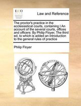 The Proctor's Practice in the Ecclesiastical Courts, Containing I an Account of the Several Courts, Offices and Officers