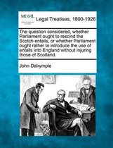 The Question Considered, Whether Parliament Ought to Rescind the Scotch Entails, or Whether Parliament Ought Rather to Introduce the Use of Entails Into England Without Injuring Those of Scot
