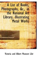 A List of Books, Photographs, AC., in the National Art Library, Illustrating Metal Works