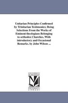 Unitarian Principles Confirmed by Trinitarian Testimonies; Being Selections From the Works of Eminent theologians Belonging to orthodox Churches. With introductory and Occasional R