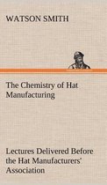 The Chemistry of Hat Manufacturing Lectures Delivered Before the Hat Manufacturers' Association