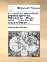 An Answer to a Sermon Lately Published Against the Methodists, by ... George White, ... by the REV. Mr. William Grimshaw, ...
