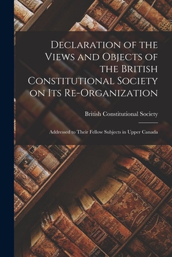Declaration of the Views and Objects of the British Constitutional Society on Its Re-organization [microform]