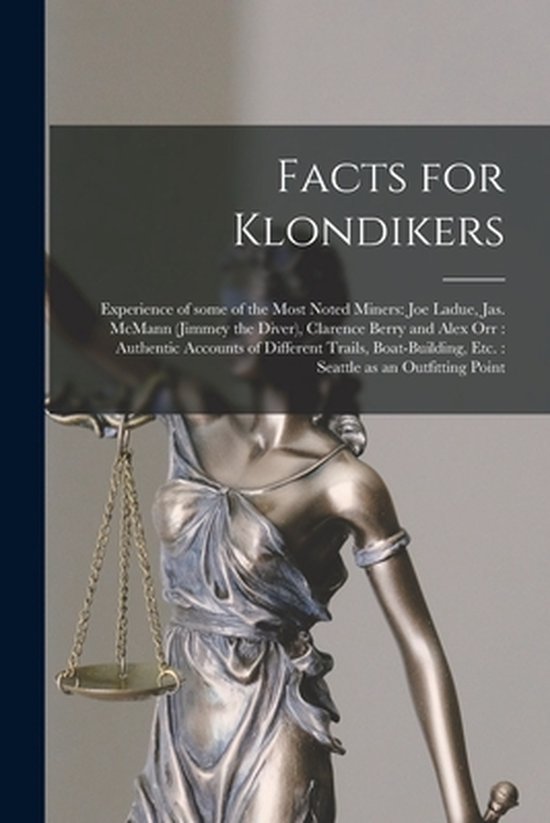 Facts for Klondikers [microform]: Experience of Some of the Most Noted Miners: Joe Ladue, Jas. McMann (Jimmey the Diver), Clarence Berry and Alex Orr: Authentic Accounts of Different Trails, Boat-building, Etc.