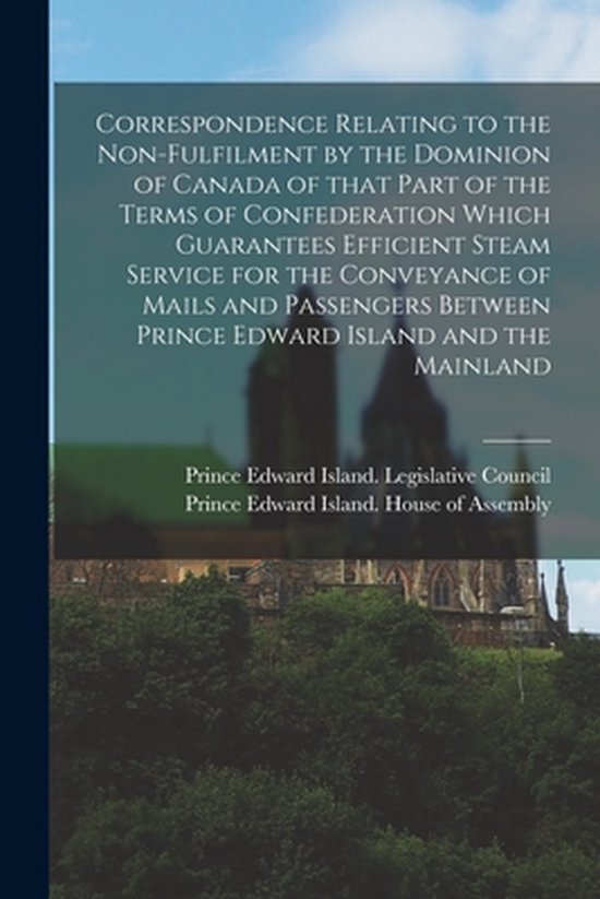 Correspondence Relating to the Non-fulfilment by the Dominion of Canada of That Part of the Terms of Confederation Which Guarantees Efficient Steam Service for the Conveyance of Mails and Passengers Between Prince Edward Island and the Mainland...