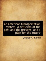 An American Transportation System; A Criticism of the Past and the Present, and a Plan for the Future