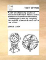 A plan for establishing a national militia in Great Britain, Ireland, and in all the British dominions of America. Containing proposals for improving the maritime power of Great-Britain A new