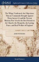 The Whigs Vindicated, the Objections That Are Commonly Brought Against Them Answer'd, and the Present Ministry Prov'd to Be the Best Friends to the Church, the Monarchy, the Lasting Peace, an