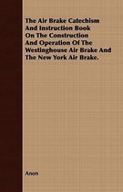 The Air Brake Catechism and Instruction Book on the Construction and Operation of the Westinghouse Air Brake and the New York Air Brake.