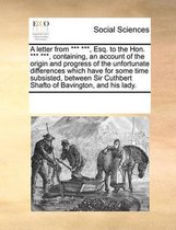 A Letter from *** ***, Esq. to the Hon. *** ***, Containing, an Account of the Origin and Progress of the Unfortunate Differences Which Have for Some Time Subsisted, Between Sir Cuthbert Shaf