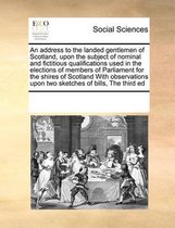 An address to the landed gentlemen of Scotland, upon the subject of nominal and fictitious qualifications used in the elections of members of Parliament for the shires of Scotland With observ