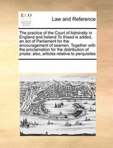 The Practice of the Court of Admiralty in England and Ireland to Thised Is Added, an Act of Parliament for the Encouragement of Seamen, Together with the Proclamation for the Distr